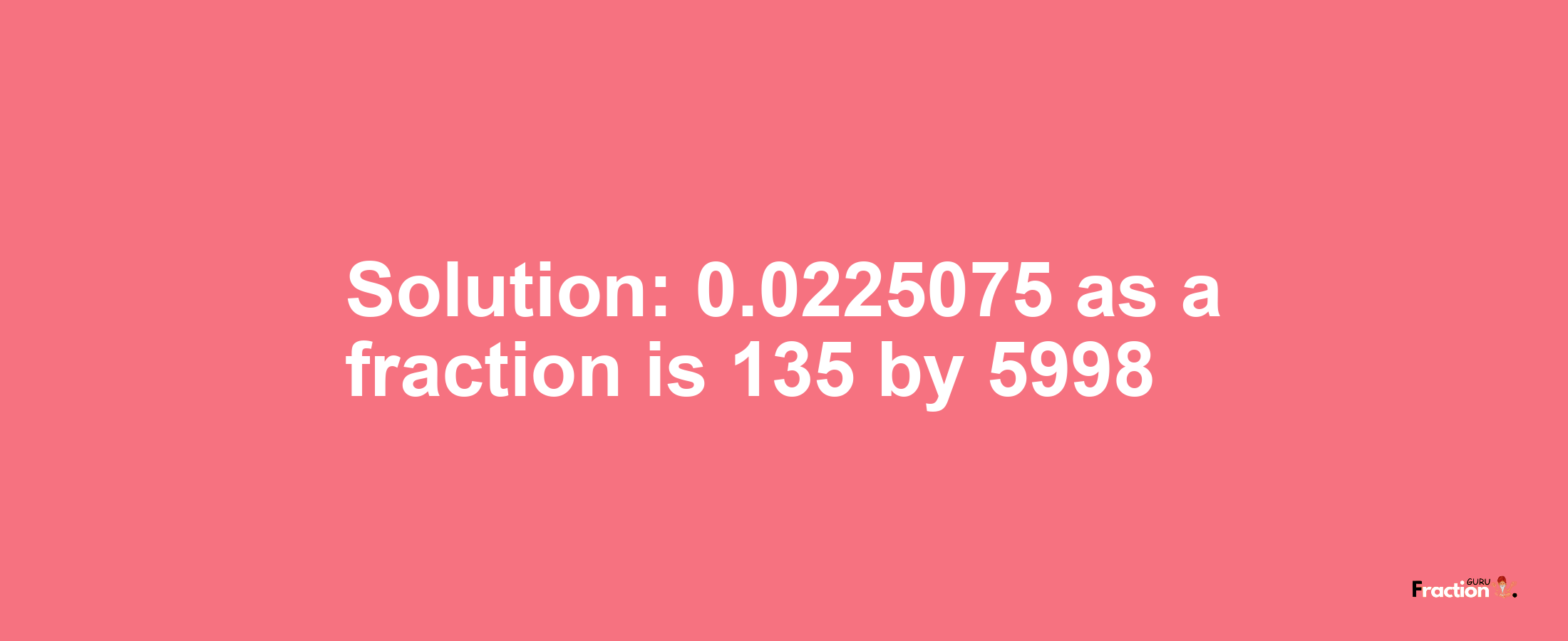 Solution:0.0225075 as a fraction is 135/5998